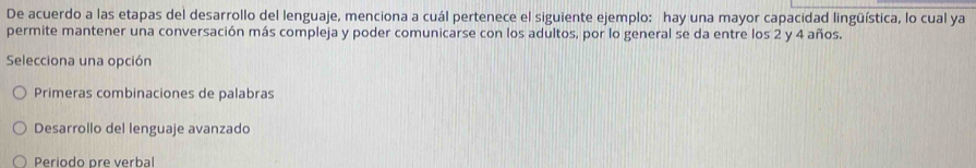 De acuerdo a las etapas del desarrollo del lenguaje, menciona a cuál pertenece el siguiente ejemplo: hay una mayor capacidad lingüística, lo cual ya
permite mantener una conversación más compleja y poder comunicarse con los adultos, por lo general se da entre los 2 y 4 años.
Selecciona una opción
Primeras combinaciones de palabras
Desarrollo del lenguaje avanzado
Periodo pre verbal