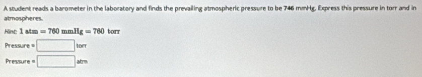 A student reads a barometer in the laboratory and finds the prevailing atmospheric pressure to be 746 mmHg. Express this pressure in torr and in 
atmospheres. 
Hint: 1atm=760mmHg=760 torr
Pressure =□ torr
Pressure =□ atm