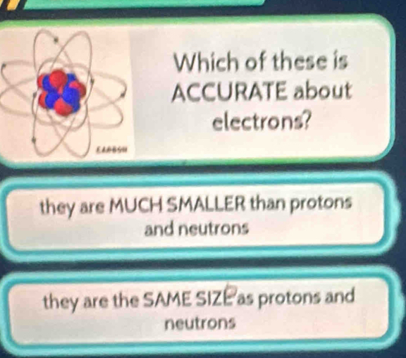 Which of these is
ACCURATE about
electrons?
they are MUCH SMALLER than protons
and neutrons
they are the SAME SIZEas protons and
neutrons