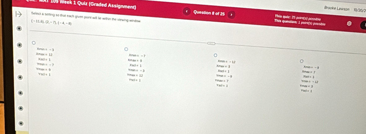 Brooke Lawson 10/20/2
Al 109 Week 1 Quiz (Graded Assignment) Question 8 of 25 This question: 1 point(s) possible
Select a setting so that each given point will lie within the viewing window
This quiz: 25 point(s) possible
(-11,6), (2,-7), (-4,-8)
Xmin = - 3
Xm n=-7
Xmax = 12 Xmin = -12
Xscl = 1 Xmax x=9
Ymin = - 7
Xmin =-9
Xmax = 3 Xmax x=7
Xscl=1 Xscl = 1
Ym n=-3
Ymax = 9 Ymin = -9
Yscl= 1
Xsel=1
Ymax=12 Ymax = 7
Yscl=1
min=-12
Y sci=1
max=3
Y scl=1