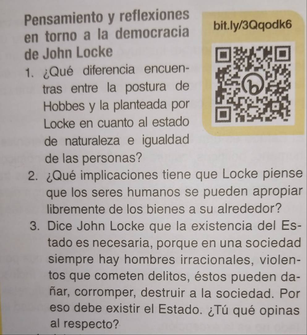 Pensamiento y reflexiones 
en torno a la democracia 
bit.ly/3Qqodk6 
de John Locke 
1. ¿Qué diferencia encuen- 
tras entre la postura de 
Hobbes y la planteada por 
Locke en cuanto al estado 
de naturaleza e igualdad 
de las personas? 
2. ¿Qué implicaciones tiene que Locke piense 
que los seres humanos se pueden apropiar 
libremente de los bienes a su alrededor? 
3. Dice John Locke que la existencia del Es- 
tado es necesaria, porque en una sociedad 
siempre hay hombres irracionales, violen- 
tos que cometen delitos, éstos pueden da- 
ñar, corromper, destruir a la sociedad. Por 
eso debe existir el Estado. ¿Tú qué opinas 
al respecto?