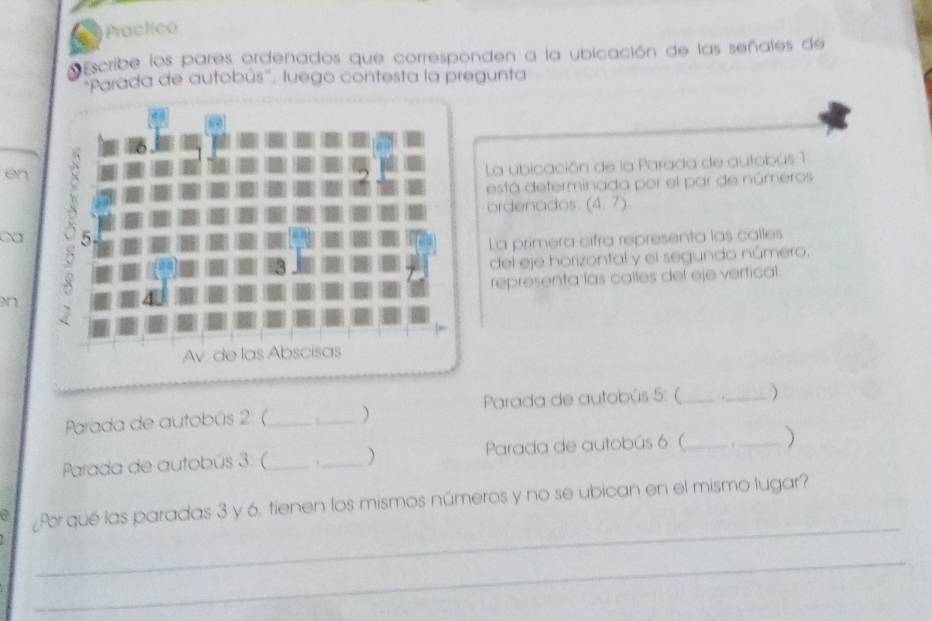 a Practico 
Escribe los pares ordenados que corresponden a la ubicación de las señales de 
'''Parada de autobús'', luego contesta la pregunta 
en 
La ubicación de la Parada de autobús 1 
está determinada por el par de números 
ordenados (4,7)
ca 
La primera cifra representa las calles 
del eje horizontal y el segundo número. 
representa las calles del eje vertical 
n 
Parada de autobús 2: (_ _ Parada de autobús 5: ( _._ ) 
Parada de autobús 3: (_ ._ Parada de autobús 6 (_ ._ ) 
_ 
a ¿Por qué las paradas 3 y 6, tienen los mismos números y no se ubican en el mismo lugar? 
_