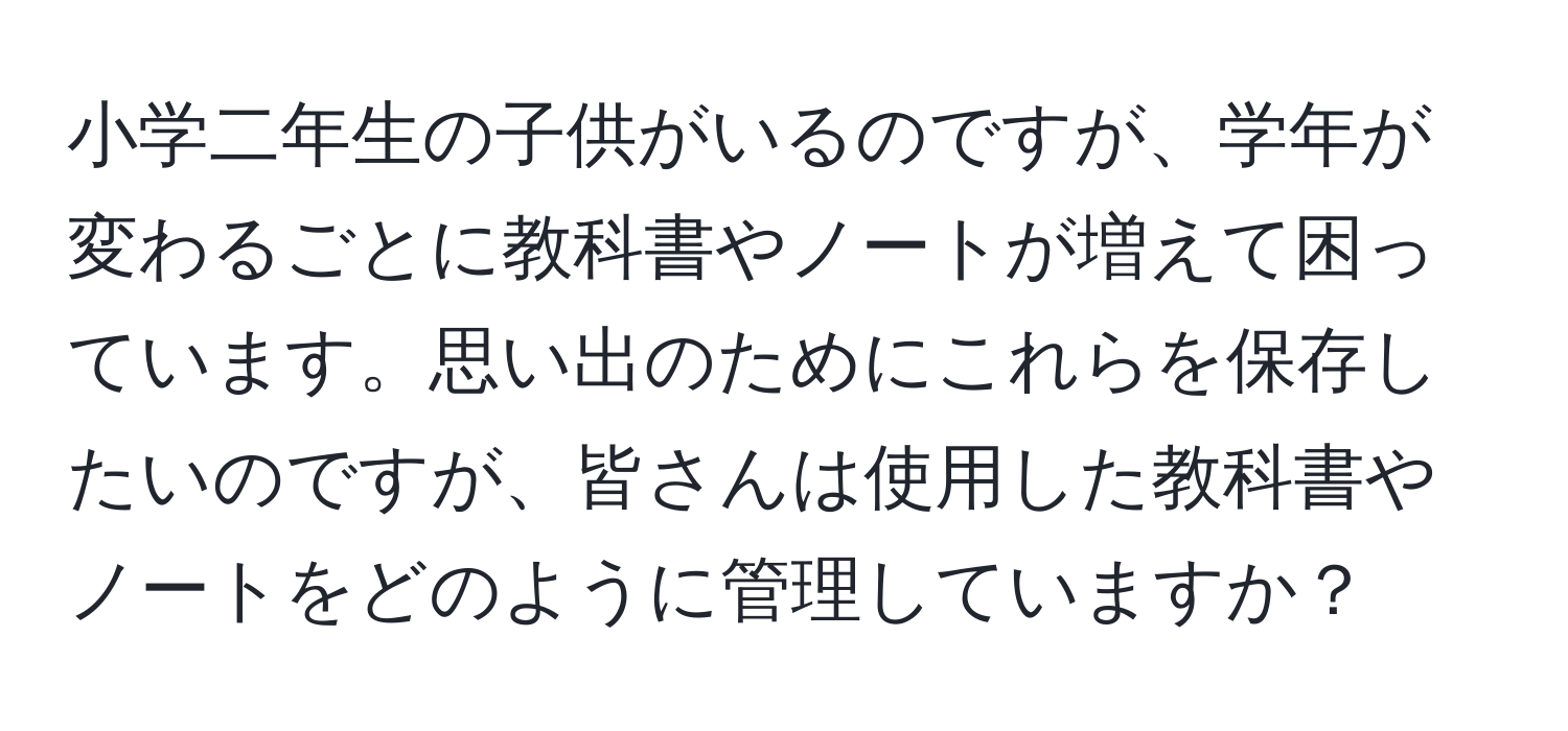 小学二年生の子供がいるのですが、学年が変わるごとに教科書やノートが増えて困っています。思い出のためにこれらを保存したいのですが、皆さんは使用した教科書やノートをどのように管理していますか？