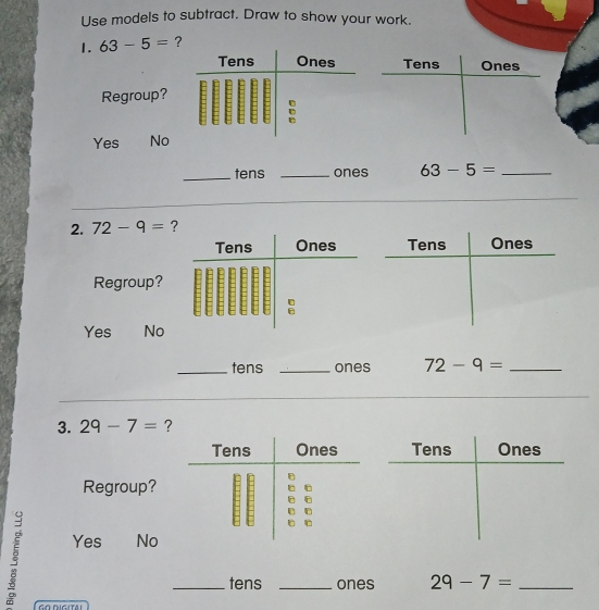 Use models to subtract. Draw to show your work.
1. 63-5= ?
Tens Ones
Regroup?
Yes No
_tens _ones 63-5= _
_
2. 72-9= ?
Tens Ones
Regroup?
:
Yes No
_tens _ones 72-9= _
3. 29-7= ?
Tens Ones
Regroup?
Yes No
_tens _ones 29-7= _
GO DIGITAi