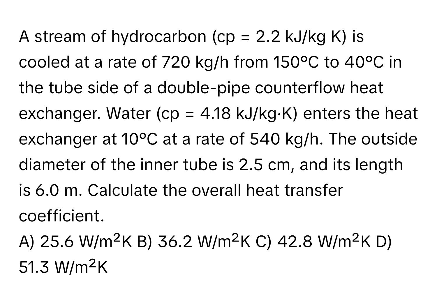 A stream of hydrocarbon (cp = 2.2 kJ/kg K) is cooled at a rate of 720 kg/h from 150°C to 40°C in the tube side of a double-pipe counterflow heat exchanger. Water (cp = 4.18 kJ/kg·K) enters the heat exchanger at 10°C at a rate of 540 kg/h. The outside diameter of the inner tube is 2.5 cm, and its length is 6.0 m. Calculate the overall heat transfer coefficient.

A) 25.6 W/m²K B) 36.2 W/m²K C) 42.8 W/m²K D) 51.3 W/m²K