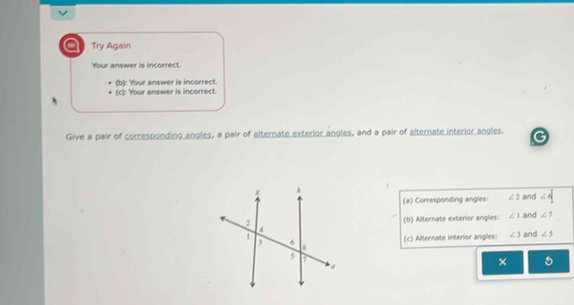 a Try Again
Your answer is incorrect.
(b): Your answer is incorrect.
(c): Your answer is incorrect.
Give a pair of corresponding angles, a pair of alternate exterior angles, and a pair of alternate interior angles.
1
(a) Corresponding angles: ∠ 2 and ∠ d
(b) Alternate exterior angles: ∠ 1 and ∠ 7
and ∠ 5
(c) Alternate interior angles: ∠ 3
× 5