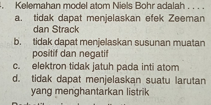 Kelemahan model atom Niels Bohr adalah . . . .
a. tidak dapat menjelaskan efek Zeeman
dan Strack
b. tidak dapat menjelaskan susunan muatan
positif dan negatif
c. elektron tidak jatuh pada inti atom
d. tidak dapat menjelaskan suatu larutan
yang menghantarkan listrik