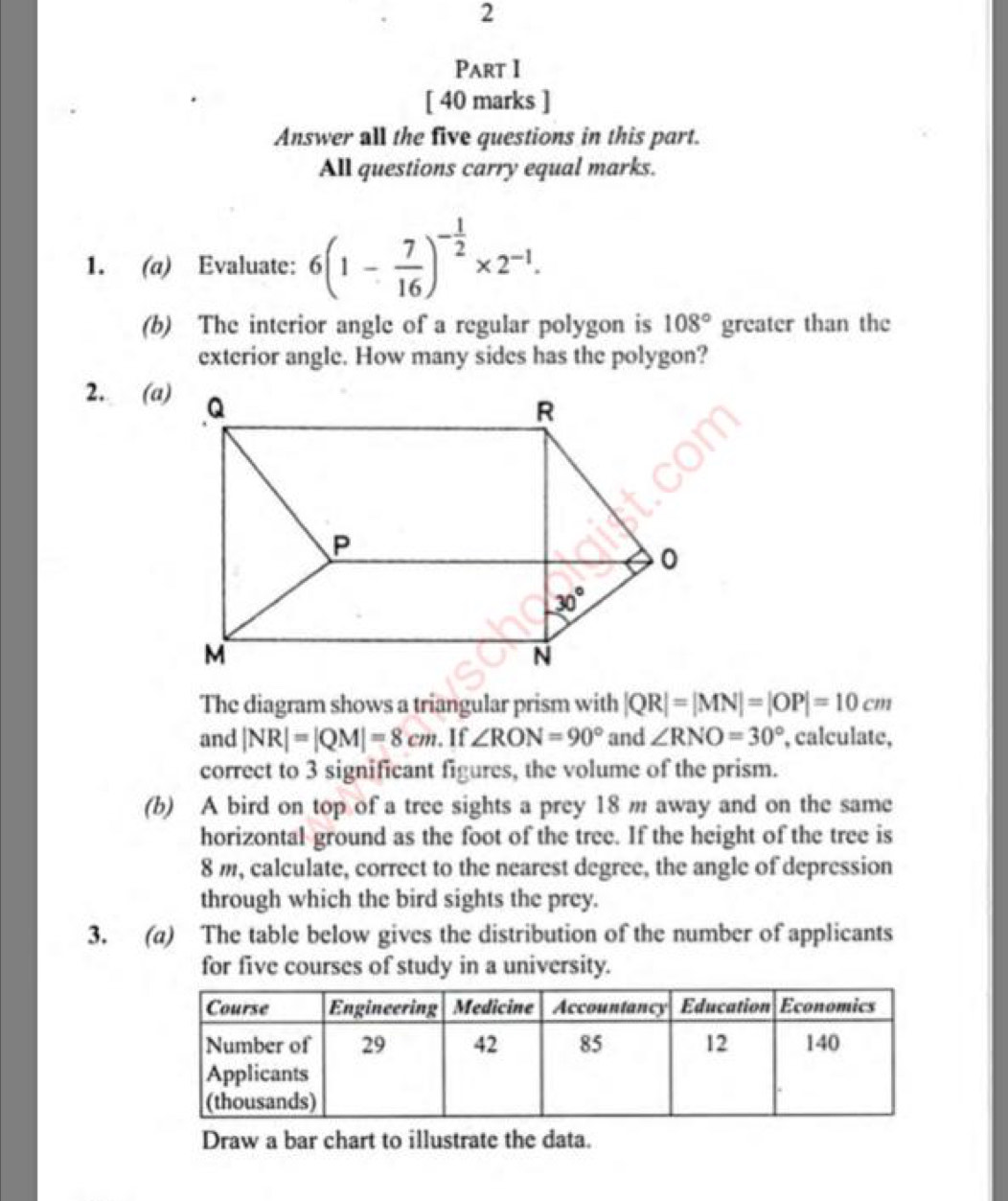 Answer all the five questions in this part.
All questions carry equal marks.
1. (a) Evaluate: 6(1- 7/16 )^- 1/2 * 2^(-1).
(b) The interior angle of a regular polygon is 108° greater than the
exterior angle. How many sides has the polygon?
2. (a)
The diagram shows a triangular prism with |QR|=|MN|=|OP|=10cm
and |NR|=|QM|=8cm. If ∠ RON=90° and ∠ RNO=30° , calculate,
correct to 3 significant figures, the volume of the prism.
(b) A bird on top of a tree sights a prey 18 m away and on the same
horizontal ground as the foot of the tree. If the height of the tree is
8 m, calculate, correct to the nearest degree, the angle of depression
through which the bird sights the prey.
3. (a) The table below gives the distribution of the number of applicants
for five courses of study in a university.
Draw a bar chart to illustrate the data.