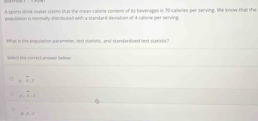 · 1 POINT
A sports drink maker claims that the mean calorie content of its beverages is 70 calories per serving. We know that the
population is normally distributed with a standard deviation of 4 calorie per serving.
What is the population parameter, test statistic, and standardized test statistic?
Select the correct answer below:
μ , x , t
-
μ, x, z
p, p, z