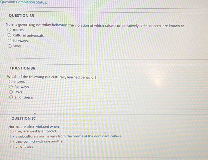 Question Completion Status:
QUESTION 35
Norms governing everyday behavior, the violation of which raises comparatively little concern, are known as
mores.
cultural universals.
folkways.
laws.
QUESTION 36
Which of the following is a culturally learned behavior?
mores
folkways
laws
all of these
QUESTION 37
Norms are often violated when
they are weakly enforced.
a subculture's norms vary from the norms of the dominant culture.
they conflict with one another.
all of these