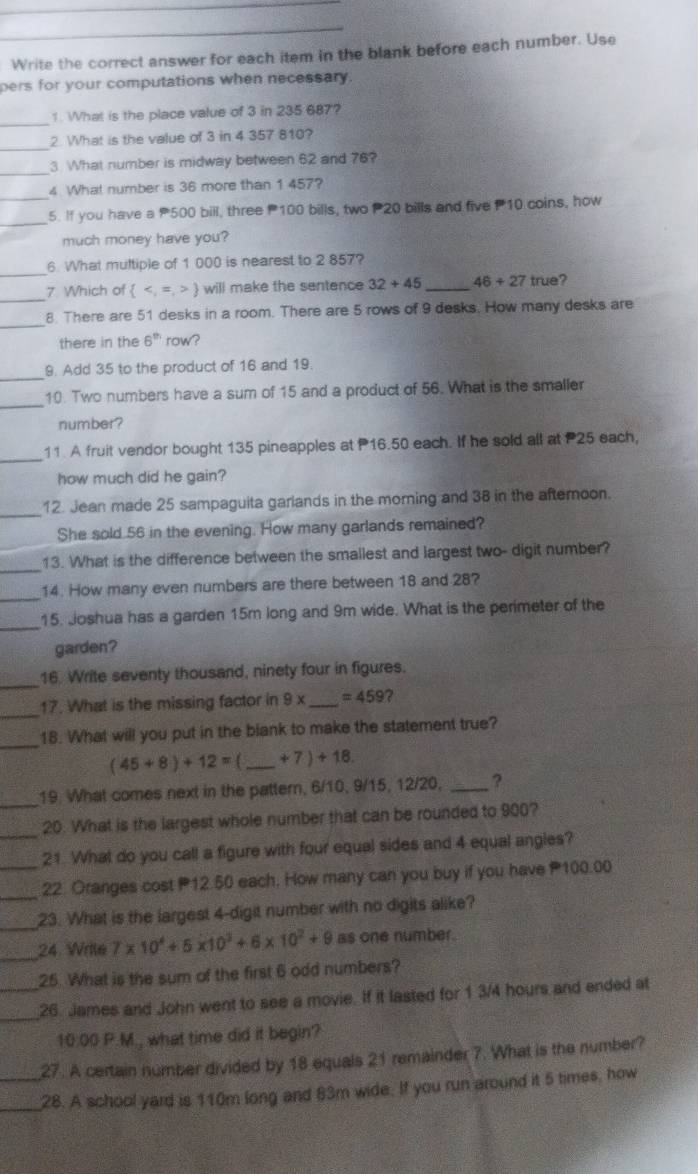 Write the correct answer for each item in the blank before each number. Use
pers for your computations when necessary.
_
1. What is the place value of 3 in 235 687?
_
2. What is the value of 3 in 4 357 810?
_
3 What number is midway between 62 and 76?
_
4 What number is 36 more than 1 457?
_
5. If you have a 500 bill, three 100 bills, two 20 bills and five 10 coins, how
much money have you?
_
6 What multiple of 1 000 is nearest to 2 857?
_7 Which of   will make the sentence 32+45 _ 46+27 true?
_
8. There are 51 desks in a room. There are 5 rows of 9 desks. How many desks are
there in the 6^(th) row?
_
9. Add 35 to the product of 16 and 19.
_
10. Two numbers have a sum of 15 and a product of 56. What is the smaller
number?
_
11. A fruit vendor bought 135 pineapples at 16.50 each. If he sold all at P25 each,
how much did he gain?
_12. Jean made 25 sampaguita garlands in the morning and 38 in the afternoon.
She sold 56 in the evening. How many garlands remained?
_13. What is the difference between the smallest and largest two- digit number?
_14. How many even numbers are there between 18 and 28?
_
15. Joshua has a garden 15m long and 9m wide. What is the perimeter of the
garden?
_16. Write seventy thousand, ninety four in figures.
_17. What is the missing factor in 9* _ =459 ?
_18. What will you put in the blank to make the statement true?
(45+8)+12= _ +7)+18.
_
19. What comes next in the pattern, 6/10, 9/15, 12/20, _?
20. What is the largest whole number that can be rounded to 900?
_21 What do you call a figure with four equal sides and 4 equal angles?
__22. Oranges cost 12.50 each, How many can you buy if you have 100.00
_23. What is the largest 4-digit number with no digits alike?
_24. Wrile 7* 10^4+6* 10^3+6* 10^2+9 as one number.
25. What is the sum of the first 6 odd numbers?
_
_26. James and John went to see a movie. If it lasted for 1 3/4 hours and ended at
10:00 P.M., what time did it begin?
27. A certain number divided by 18 equals 21 remainder 7. What is the number?
__28. A school yard is 110m long and 83m wide. If you run around it 5 times, how