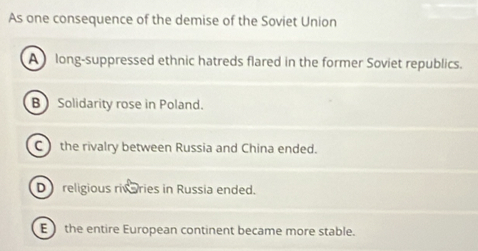 As one consequence of the demise of the Soviet Union
A long-suppressed ethnic hatreds flared in the former Soviet republics.
B Solidarity rose in Poland.
C) the rivalry between Russia and China ended.
D religious rivaries in Russia ended.
E  the entire European continent became more stable.