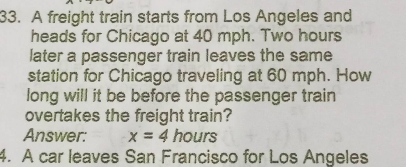 A freight train starts from Los Angeles and 
heads for Chicago at 40 mph. Two hours
later a passenger train leaves the same 
station for Chicago traveling at 60 mph. How 
long will it be before the passenger train 
overtakes the freight train? 
Answer: x=4 hours
4. A car leaves San Francisco for Los Angeles