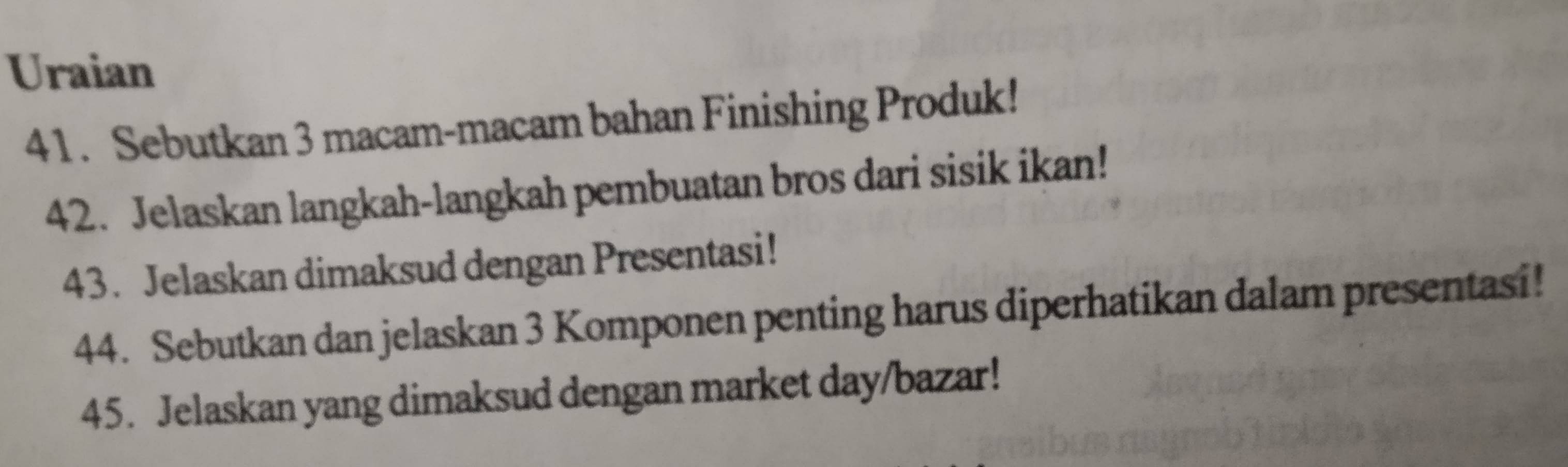 Uraian 
41. Sebutkan 3 macam-macam bahan Finishing Produk! 
42. Jelaskan langkah-langkah pembuatan bros dari sisik ikan! 
43. Jelaskan dimaksud dengan Presentasi! 
44. Sebutkan dan jelaskan 3 Komponen penting harus diperhatikan dalam presentasi! 
45. Jelaskan yang dimaksud dengan market day/bazar!