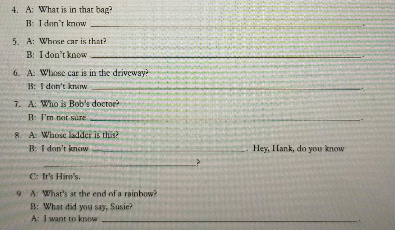 A: What is in that bag?
B: I don’t know_
5. A: Whose car is that?
B: I don’t know_
.
6. A: Whose car is in the driveway?
B: I don’t know_
a
7. A: Who is Bob’s doctor?
B: I’m not sure _`
8. A: Whose ladder is this?
B: I don’t know _. Hey, Hank, do you know
_?
C: It’s Hiro’s.
9. A: What’s at the end of a rainbow?
B: What did you say, Susie?
A: I want to know _.