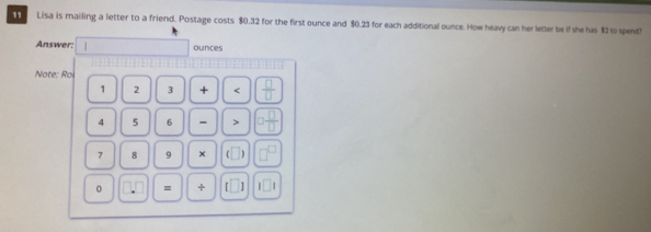 Lisa is mailing a letter to a friend. Postage costs $0.32 for the first ounce and $0.23 for each additional ounce. How heavy can her letter be if she has $2 to spend! 
Answer: | ounces 
Note: Roi
1 2 3 + < <tex> □ /□  
4 5 6 - > □  □ /□  
7 8 9 × (□ ) □^(□)
0 = + □ 1□