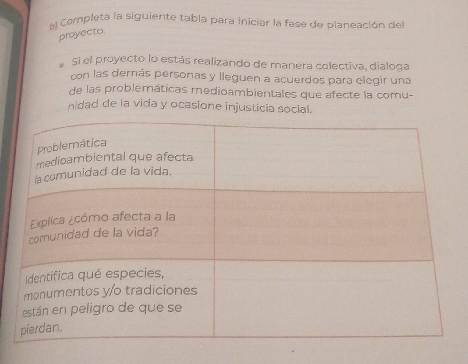 Completa la siguiente tabla para iniciar la fase de planeación del 
proyecto. 
Si el proyecto lo estás realizando de manera colectiva, dialoga 
con las demás personas y lleguen a acuerdos para elegir una 
de las problemáticas medioambientales que afecte la comu- 
nidad de la vida y ocasione injusticia social.