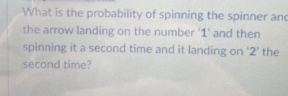 What is the probability of spinning the spinner and 
the arrow landing on the number ‘ 1 ’ and then 
spinning it a second time and it landing on ‘ 2 ’ the 
second time?