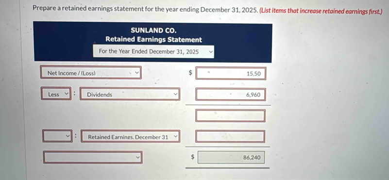 Prepare a retained earnings statement for the year ending December 31, 2025. (List items that increase retained earnings first.) 
SUNLAND CO. 
Retained Earnings Statement 
For the Year Ended December 31, 2025 
Net Income / (Loss) $ 15,50
Less . Dividends 6,960
Retained Earnings. December 31
$ 86,240