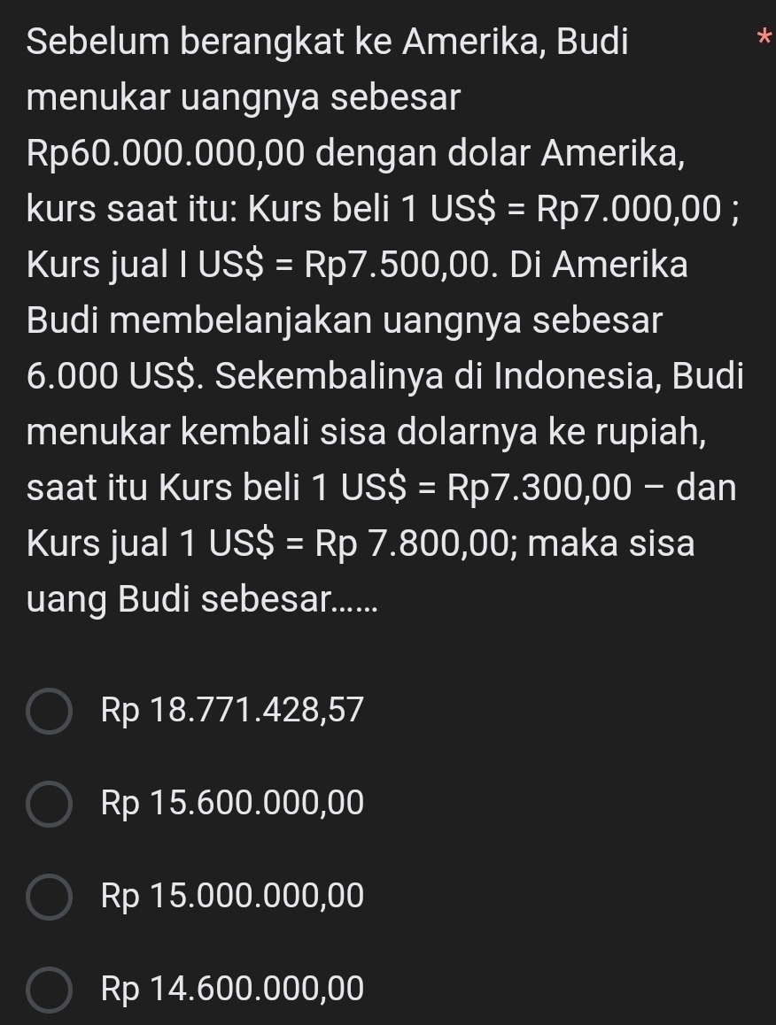 Sebelum berangkat ke Amerika, Budi
menukar uangnya sebesar
Rp60.000.000,00 dengan dolar Amerika,
kurs saat itu: Kurs beli 1USS=Rp7.000,00; 
Kurs jual IUSS=Rp7.500,00. Di Amerika
Budi membelanjakan uangnya sebesar
6.000 US$. Sekembalinya di Indonesia, Budi
menukar kembali sisa dolarnya ke rupiah,
saat itu Kurs beli 1USS=Rp7.300,00-d an
Kurs jual 1 US$ =Rp7.800,00 ); maka sisa
uang Budi sebesar......
Rp 18.771.428,57
Rp 15.600.000,00
Rp 15.000.000,00
Rp 14.600.000,00