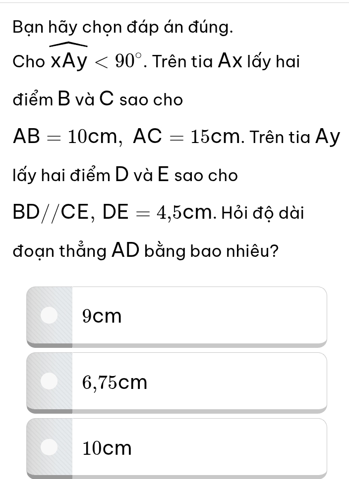 Bạn hãy chọn đáp án đúng.
Cho widehat xAy<90°. Trên tia AX lấy hai
điểm B và C sao cho
AB=10cm, AC=15cm. Trên tia Ay
lấy hai điểm D và E sao cho
BD//CE, DE=4,5cm. Hỏi độ dài
đoạn thẳng AD bằng bao nhiêu?
9cm
6,75cm
10cm