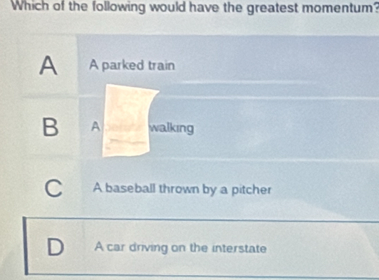 Which of the following would have the greatest momentum?
A A parked train
B A walking
C A baseball thrown by a pitcher
A car driving on the interstate