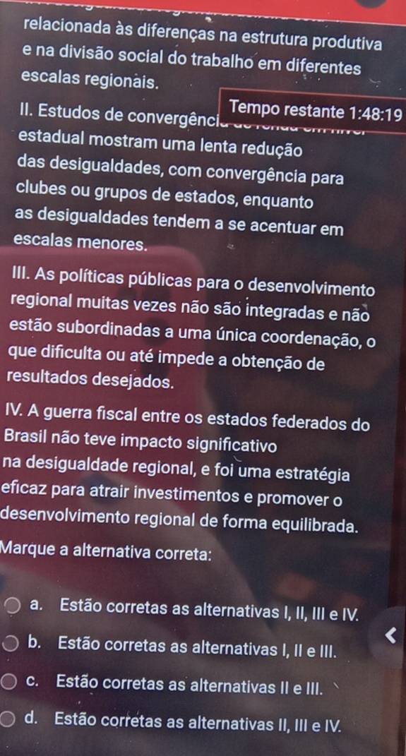 relacionada às diferenças na estrutura produtiva
e na divisão social do trabalho em diferentes
escalas regionais.
Tempo restante 1:48:19
II. Estudos de convergência de
estadual mostram uma lenta redução
das desigualdades, com convergência para
clubes ou grupos de estados, enquanto
as desigualdades tendem a se acentuar em
escalas menores.
III. As políticas públicas para o desenvolvimento
regional muitas vezes não são integradas e não
estão subordinadas a uma única coordenação, o
que dificulta ou até impede a obtenção de
resultados desejados.
IV. A guerra fiscal entre os estados federados do
Brasil não teve impacto significativo
na desigualdade regional, e foi uma estratégia
eficaz para atrair investimentos e promover o
desenvolvimento regional de forma equilibrada.
Marque a alternativa correta:
a. Estão corretas as alternativas I, II, III e IV.
b. Estão corretas as alternativas I, II e III.
c. Estão corretas as alternativas II e III.
d. Estão corretas as alternativas II, III e IV.