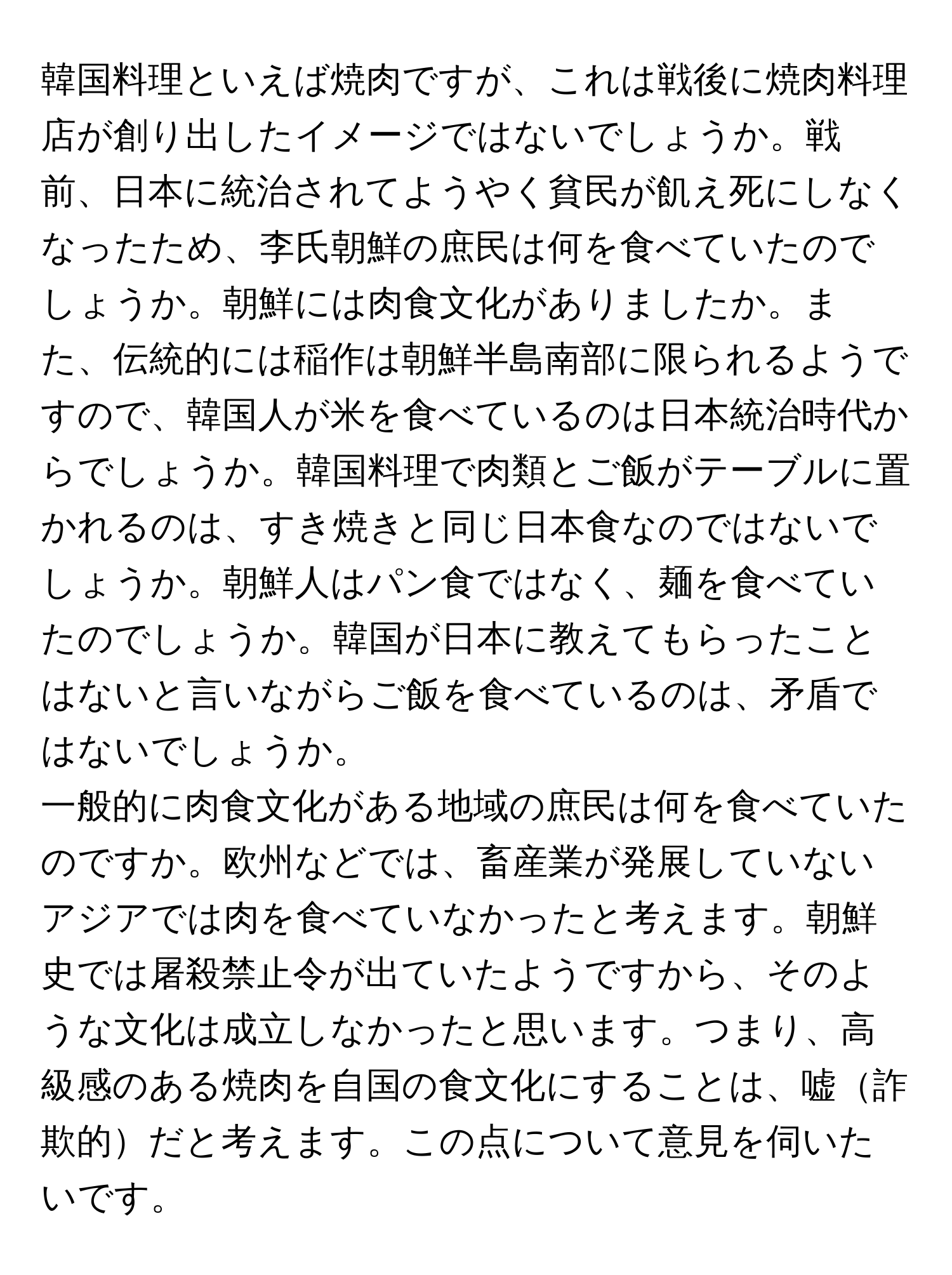 韓国料理といえば焼肉ですが、これは戦後に焼肉料理店が創り出したイメージではないでしょうか。戦前、日本に統治されてようやく貧民が飢え死にしなくなったため、李氏朝鮮の庶民は何を食べていたのでしょうか。朝鮮には肉食文化がありましたか。また、伝統的には稲作は朝鮮半島南部に限られるようですので、韓国人が米を食べているのは日本統治時代からでしょうか。韓国料理で肉類とご飯がテーブルに置かれるのは、すき焼きと同じ日本食なのではないでしょうか。朝鮮人はパン食ではなく、麺を食べていたのでしょうか。韓国が日本に教えてもらったことはないと言いながらご飯を食べているのは、矛盾ではないでしょうか。

一般的に肉食文化がある地域の庶民は何を食べていたのですか。欧州などでは、畜産業が発展していないアジアでは肉を食べていなかったと考えます。朝鮮史では屠殺禁止令が出ていたようですから、そのような文化は成立しなかったと思います。つまり、高級感のある焼肉を自国の食文化にすることは、嘘詐欺的だと考えます。この点について意見を伺いたいです。