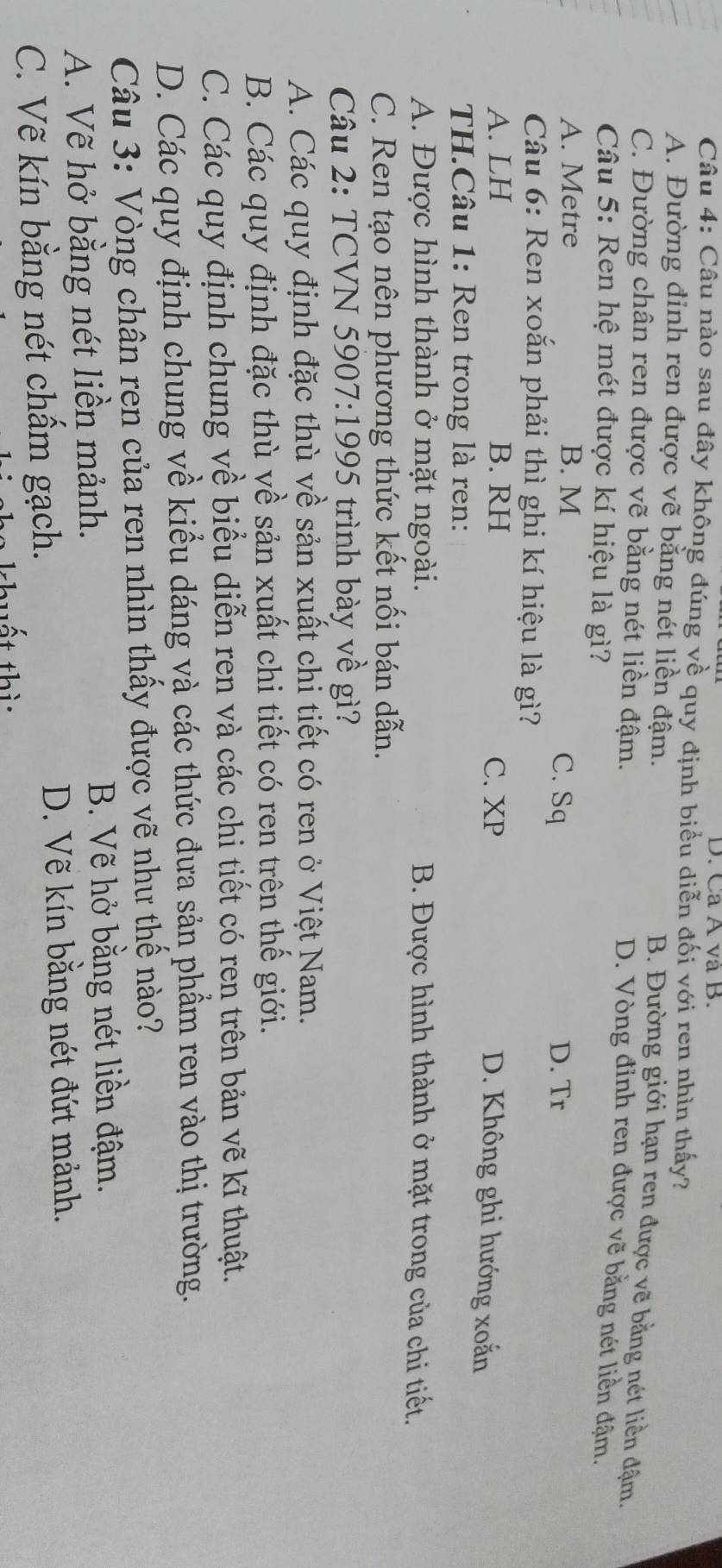 Ca A và B.
Câu 4: Câu nào sau đây không đúng về quy định biểu diễn đối với ren nhìn thấy?
A. Đường đinh ren được vẽ bằng nét liền đậm.
B. Đường giới hạn ren được vẽ bằng nét liền đậm.
C. Đường chân ren được vẽ bằng nét liền đậm.
D. Vòng đỉnh ren được vẽ bằng nét liền đậm.
Câu 5: Ren hệ mét được kí hiệu là gì?
A. Metre B. M
C. Sq D. Tr
Câu 6: Ren xoắn phải thì ghi kí hiệu là gì?
A. LH B. RH C. XP
D. Không ghi hướng xoắn
TH.Câu 1: Ren trong là ren:
A. Được hình thành ở mặt ngoài. B. Được hình thành ở mặt trong của chi tiết.
C. Ren tạo nên phương thức kết nối bán dẫn.
Câu 2: TCVN 5907:1995 trình bày về gì?
A. Các quy định đặc thù về sản xuất chi tiết có ren ở Việt Nam.
B. Các quy định đặc thù về sản xuất chi tiết có ren trên thế giới.
C. Các quy định chung về biểu diễn ren và các chi tiết có ren trên bản vẽ kĩ thuật.
D. Các quy định chung về kiểu dáng và các thức đưa sản phẩm ren vào thị trường.
Câu 3: Vòng chân ren của ren nhìn thấy được vẽ như thế nào?
A. Vẽ hở bằng nét liền mảnh.
B. Vẽ hở bằng nét liền đậm.
C. Vẽ kín bằng nét chẩm gạch.
D. Vẽ kín bằng nét đứt mảnh.
tất thì