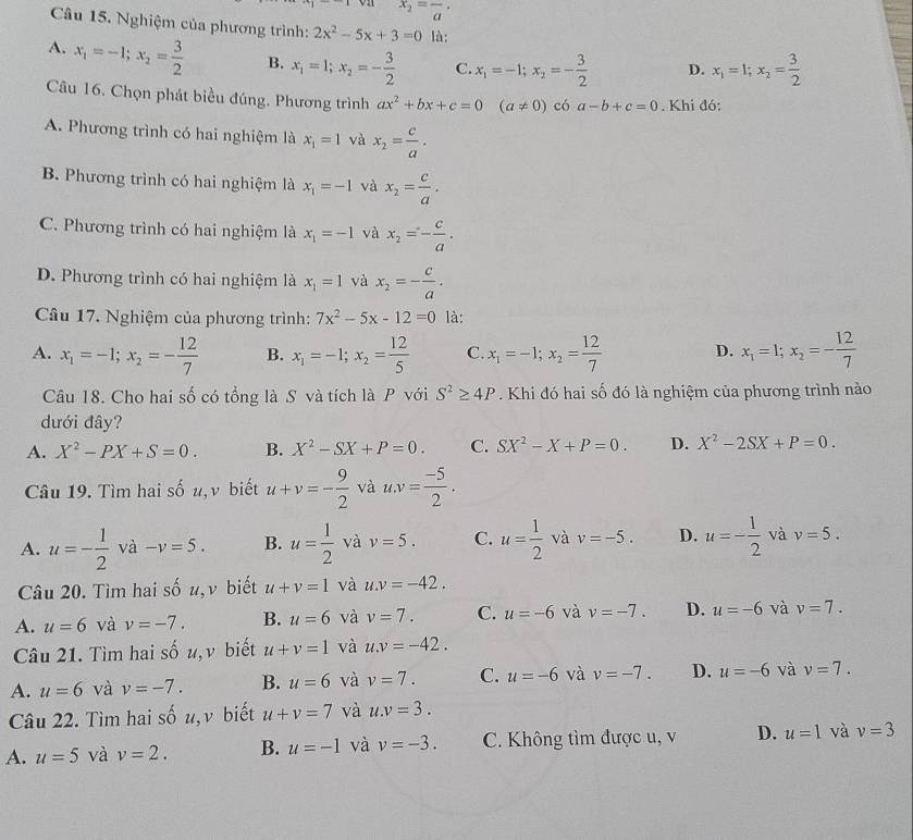 on x_2=frac a·
Câu 15. Nghiệm của phương trình: 2x^2-5x+3=0 là:
A. x_1=-1;x_2= 3/2  B. x_1=1;x_2=- 3/2  C. x_1=-1;x_2=- 3/2  D. x_1=1;x_2= 3/2 
Câu 16. Chọn phát biều đúng. Phương trình ax^2+bx+c=0(a!= 0) có a-b+c=0. Khi đó:
A. Phương trình có hai nghiệm là x_1=1 và x_2= c/a .
B. Phương trình có hai nghiệm là x_1=-1 và x_2= c/a .
C. Phương trình có hai nghiệm là x_1=-1 và x_2=- c/a .
D. Phương trình có hai nghiệm là x_1=1 và x_2=- c/a .
Câu 17. Nghiệm của phương trình: 7x^2-5x-12=0 là:
A. x_1=-1;x_2=- 12/7  B. x_1=-1;x_2= 12/5  C. x_1=-1;x_2= 12/7  D. x_1=1;x_2=- 12/7 
Câu 18. Cho hai số có tổng là S và tích là P với S^2≥ 4P Khi đó hai số đó là nghiệm của phương trình nào
dưới đây?
A. X^2-PX+S=0. B. X^2-SX+P=0. C. SX^2-X+P=0. D. X^2-2SX+P=0.
Câu 19. Tìm hai số u,v biết u+v=- 9/2  và u.v= (-5)/2 .
A. u=- 1/2  và -v=5. B. u= 1/2  và v=5. C. u= 1/2  và v=-5. D. u=- 1/2  và v=5.
Câu 20. Tìm hai số u,ν biết u+v=1 và u.v=-42.
A. u=6 và v=-7. B. u=6 và v=7. C. u=-6 và v=-7. D. u=-6 và v=7.
Câu 21. Tìm hai số u, ν biết u+v=1 và u.v=-42.
A. u=6 và v=-7. B. u=6 và v=7. C. u=-6 và v=-7. D. u=-6 và v=7.
Câu 22. Tìm hai số u, v biết u+v=7 và u.v=3.
A. u=5 và v=2. B. u=-1 và v=-3. C. Không tìm được u, v D. u=1 và v=3