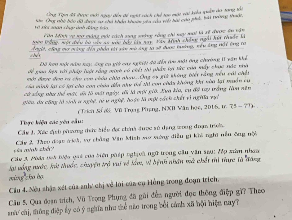 Ông Tipn đã được mời ngay đến để nghĩ cách chế tạo một vài kiểu quần ảo tang tổi
tân. Ông nhà báo đã được sự chủ khẩn khoán yêu cầu viết bài cáo phố, bài tưởng thuật,
và sửa soạn chụp ảnh đăng bảo.
Văn Minh vợ mợ màng một cách sung sưởng rằng chỉ nay mai là sẽ được ăn vận
Ioàn trắng, một điều bà vấn ao ước bẩy lâu nay. Văn Minh chồng ngồi hút thuốc là
Ánglê, cũng mơ màng đến phân tài sản mà ông ta sẽ được hưởng, nếu ông nội ông ta
chết
Đã hơn một năm nay, ông cụ già cay nghiệt đã đến tìm một ông chưởng lí văn khế
để giao hẹn với pháp luật rằng mình có chết thì phần lợi tức của mấy chục nóc nhà
mới được đem ra cho con cháu chia nhau...Ông cụ già không biết rằng nếu cái chết
của mình lại có lợi cho con cháu đến như thể thì con cháu không khi nào lại muồn cụ
cứ sống như thế mãi, dù là một ngày, dù là một giờ. Xưa kia, cụ đã tay trắng làm nên
giàu, âu cũng là sinh ư nghệ, tử ư nghệ, hoặc là một cách chết vì nghĩa vụ!
(Trích Số đỏ, Vũ Trọng Phụng, NXB Văn học, 2016, tr. 75 - 77).
Thực hiện các yêu cầu:
Câu 1. Xác định phương thức biểu đạt chính được sử dụng trong đoạn trích.
Câu 2. Theo đoạn trích, vợ chồng Văn Minh mơ màng điều gì khi nghĩ nếu ông nội
của mình chết?
Câu 3. Phân tích hiệu quả của biện pháp nghịch ngữ trong câu văn sau: Họ xúm nhau
lại uống nước, hút thuốc, chuyện trò vui vẻ lắm, vì bệnh nhân mà chết thì thực là đáng
mừng cho họ.
Câu 4. Nêu nhận xét của anh/ chị về lời của cụ Hồng trong đoạn trích.
Câu 5. Qua đoạn trích, Vũ Trọng Phụng đã gửi đến người đọc thông điệp gì? Theo
anh/ chị, thông điệp ấy có ý nghĩa như thế nào trong bối cảnh xã hội hiện nay?