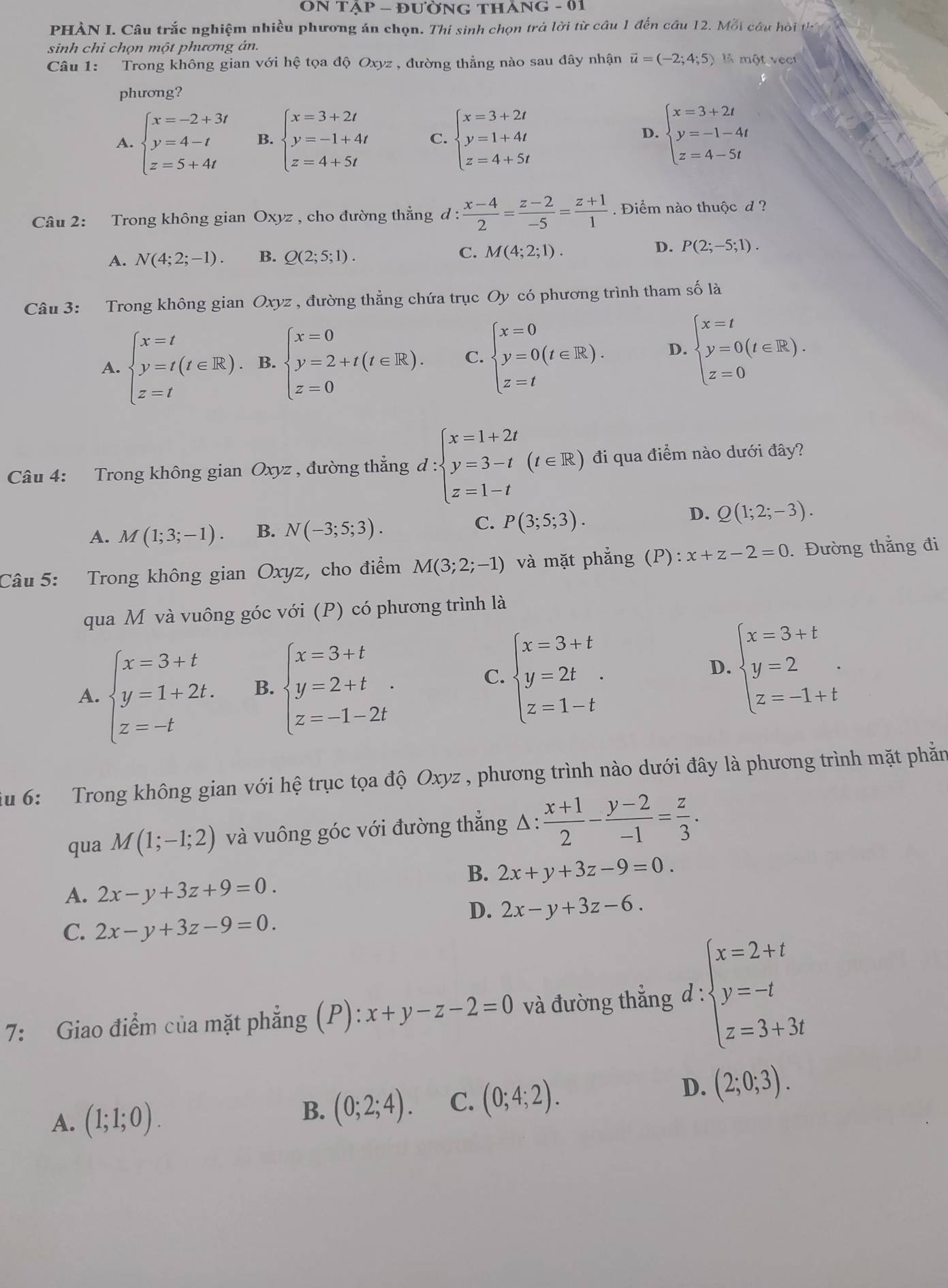 ON TAP- đưỜNG tháng - 01
PHÀN I. Câu trắc nghiệm nhiều phương án chọn. Thí sinh chọn trả lời từ câu 1 đến câu 12. Mỗi câu hồi th
sinh chỉ chọn một phương án.
Câu 1: Trong không gian với hệ tọa độ Oxyz , đường thẳng nào sau đây nhận vector u=(-2;4;5) là một vec
phương?
A. beginarrayl x=-2+3t y=4-t z=5+4tendarray. B. beginarrayl x=3+2t y=-1+4t z=4+5tendarray. C. beginarrayl x=3+2t y=1+4t z=4+5tendarray. beginarrayl x=3+2t y=-1-4t z=4-5tendarray.
D.
Câu 2: Trong không gian Oxyz , cho đường thẳng đ :  (x-4)/2 = (z-2)/-5 = (z+1)/1 . Điểm nào thuộc d ?
A. N(4;2;-1). B. Q(2;5;1). C. M(4;2;1). D. P(2;-5;1).
Câu 3: Trong không gian Oxyz , đường thẳng chứa trục Oy có phương trình tham số là
A. beginarrayl x=t y=t(t∈ R). z=tendarray. B. beginarrayl x=0 y=2+t(t∈ R). z=0endarray. C. beginarrayl x=0 y=0(t∈ R). z=tendarray. D. beginarrayl x=t y=0(t∈ R). z=0endarray.
Câu 4: Trong không gian Oxyz , đường thẳng d:beginarrayl x=1+2t y=3-t z=1-tendarray. (t∈ R) đi qua điểm nào dưới đây?
A. M(1;3;-1). B. N(-3;5;3).
C. P(3;5;3).
D. Q(1;2;-3).
Câu 5: Trong không gian Oxyz, cho điểm M(3;2;-1) và mặt phẳng (P): x+z-2=0.Đường thắng đi
qua M và vuông góc với (P) có phương trình là
A. beginarrayl x=3+t y=1+2t. z=-tendarray. B. beginarrayl x=3+t y=2+t z=-1-2tendarray. . C. beginarrayl x=3+t y=2t z=1-tendarray. . D. beginarrayl x=3+t y=2 z=-1+tendarray. .
u 6: Trong không gian với hệ trục tọa độ Oxyz , phương trình nào dưới đây là phương trình mặt phần
qua M(1;-1;2) và vuông góc với đường thẳng △ : (x+1)/2 - (y-2)/-1 = z/3 .
B. 2x+y+3z-9=0.
A. 2x-y+3z+9=0.
D. 2x-y+3z-6.
C. 2x-y+3z-9=0.
7: Giao điểm của mặt phẳng (P): x+y-z-2=0 và đường thẳng d:beginarrayl x=2+t y=-t z=3+3tendarray.
A. (1;1;0).
B. (0;2;4). C. (0;4;2).
D. (2;0;3).
