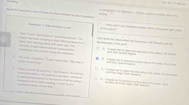 Reading Oct 31 - 1:50 9 pm
in paragraph 4 of Selection 1, Evelyn expfains a detall about the
Read the selection, and choose the best answer to each question.
setting.
Selection 1: Take Another Look! of this place!"
'. . . there aren't any habitable worlds within a thousand light years
! "See! There! That shadow!" exclaimed Braullo. The How does this detail affect her interaction with Braulio and the
shape had been hanging in their ship's screens for a development of the plat?
week now, moving closer with each day. This
morning, it had rotated almost imperceptibly, A. It leads her to reject his idea about the object. He is hurt.
and their quarrel begins
revealing a faint shadow along its underside. B. It leads her to become curious about his ideas. He is hurt.
2 “So what, a shadow,” Evelyn responded. "Big deal. It and their quarrel begins.
could be anything." C. It leads her to reject his idea about the object. He is excited,
and they begin their research.
command station. The readouts are clear—whatever
3 "Sure, it could be anything,” said Braulio. "Including a D. It leads her to become curious about his ideas. He is
is casting that shadow is the source of all the energy excited, and they begin their research.
emissions we've been tracking. It must be the
command center of that ship."
'Chin Braulin?' s aid Fuatua: annrafulu "Annarant