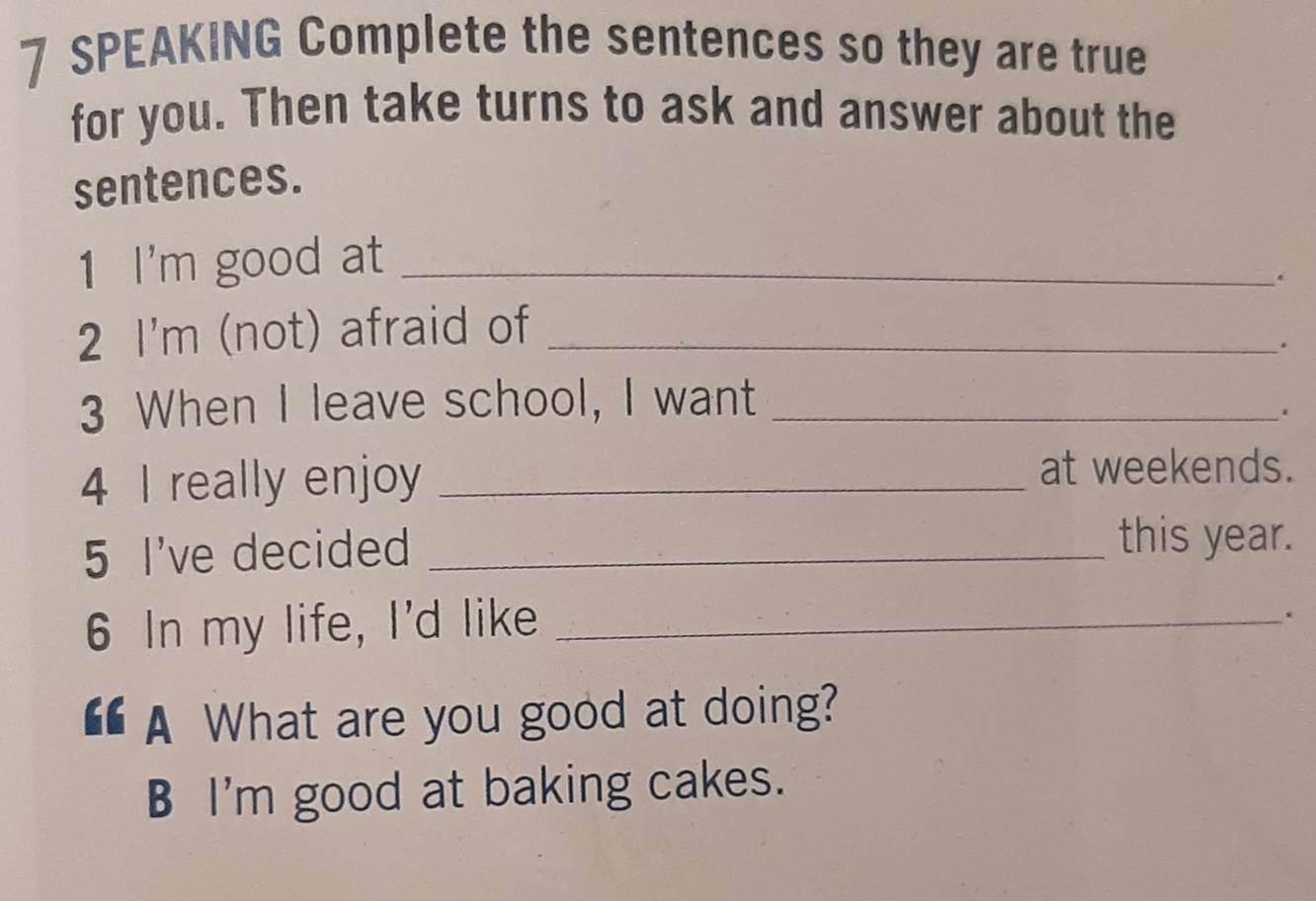 SPEAKING Complete the sentences so they are true 
for you. Then take turns to ask and answer about the 
sentences. 
1 I'm good at_ 
. 
2 I'm (not) afraid of_ 
. 
3 When I leave school, I want_ 
4 I really enjoy_ 
at weekends. 
5 I've decided_ 
this year. 
6 In my life, I'd like_ 
“ A What are you good at doing? 
B I'm good at baking cakes.