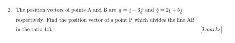 The position vectors of points A and B are _ a=_ i-3j and _ b=2_ i+5_ j
respectively. Find the position vector of a point P which divides the line AB
in the ratio 1:3. [3marks]