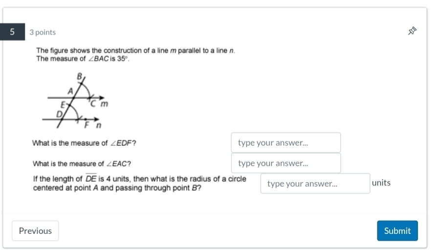 5 3 points 
The figure shows the construction of a line m parallel to a line n. 
The measure of ∠ BAC is 35°. 
What is the measure of ∠ EDF ? type your answer... 
What is the measure of ∠ EAC ? type your answer... 
If the length of overline DE is 4 units, then what is the radius of a circle type your answer... units 
centered at point A and passing through point B? 
Previous Submit