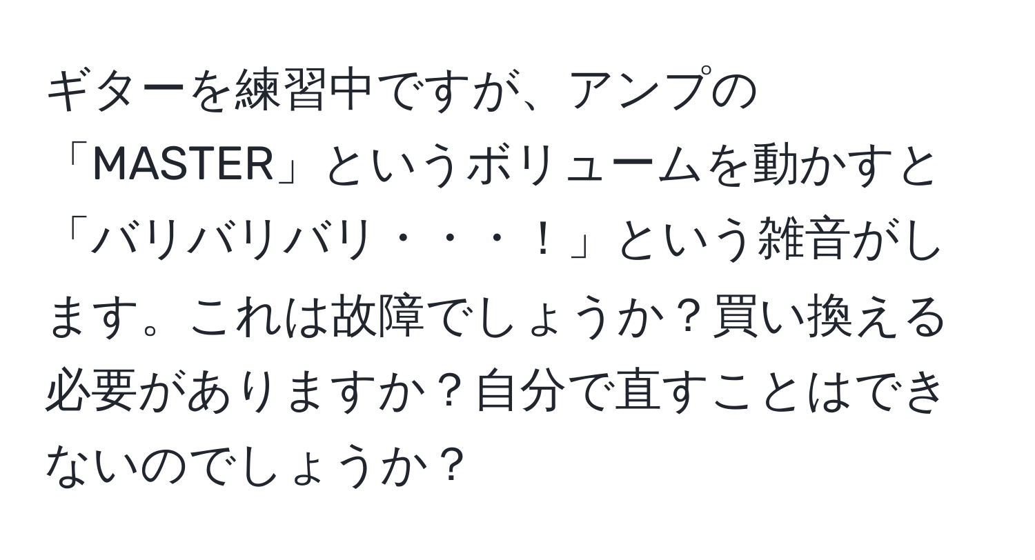 ギターを練習中ですが、アンプの「MASTER」というボリュームを動かすと「バリバリバリ・・・！」という雑音がします。これは故障でしょうか？買い換える必要がありますか？自分で直すことはできないのでしょうか？