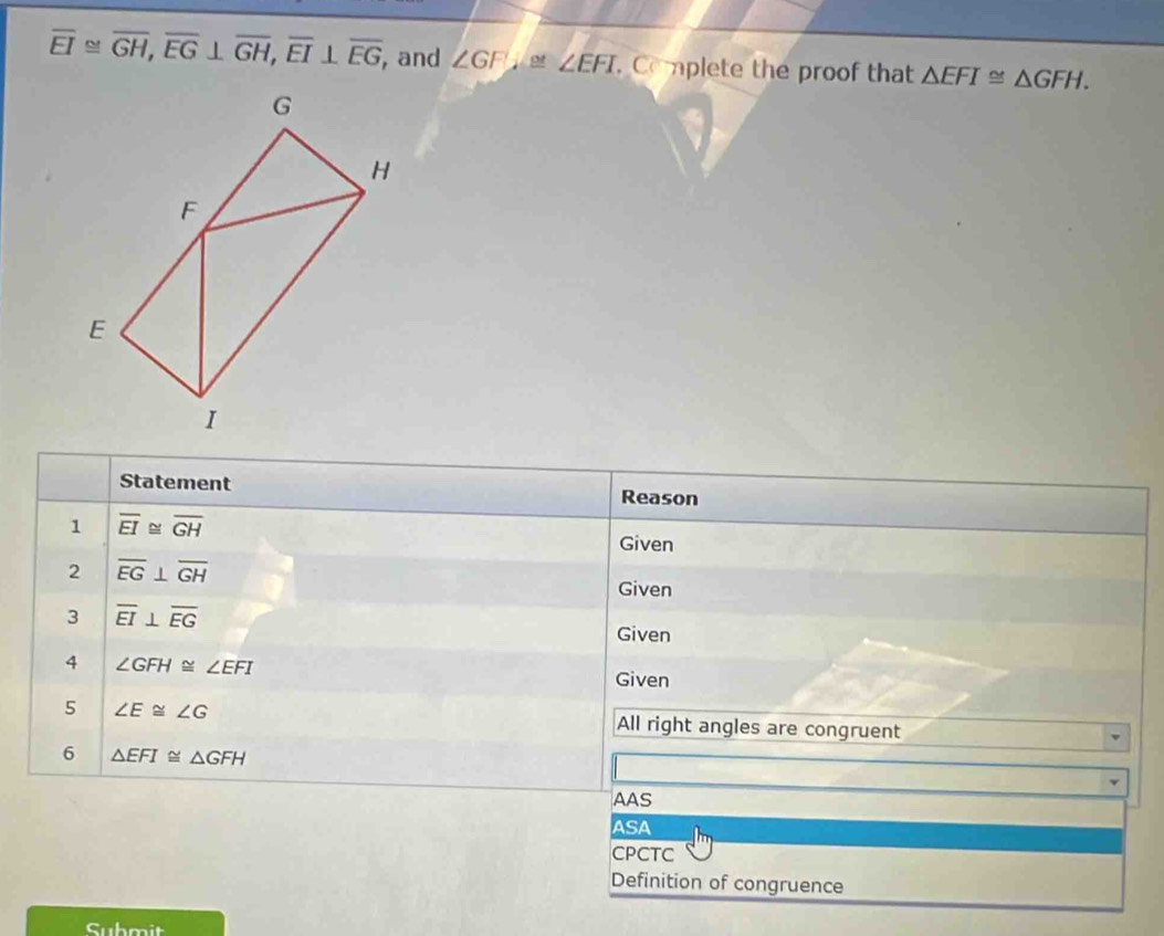 overline EI≌ overline GH, overline EG⊥ overline GH, overline EI⊥ overline EG , and ∠ GF ∠ EFI. Coplete the proof that △ EFI≌ △ GFH. 
Statement Reason
1 overline EI≌ overline GH
Given
2 overline EG⊥ overline GH
Given
3 overline EI⊥ overline EG
Given
4 ∠ GFH≌ ∠ EFI
Given
5 ∠ E≌ ∠ G All right angles are congruent
6 △ EFI≌ △ GFH
AAS
ASA
CPCTC
Definition of congruence
Submit