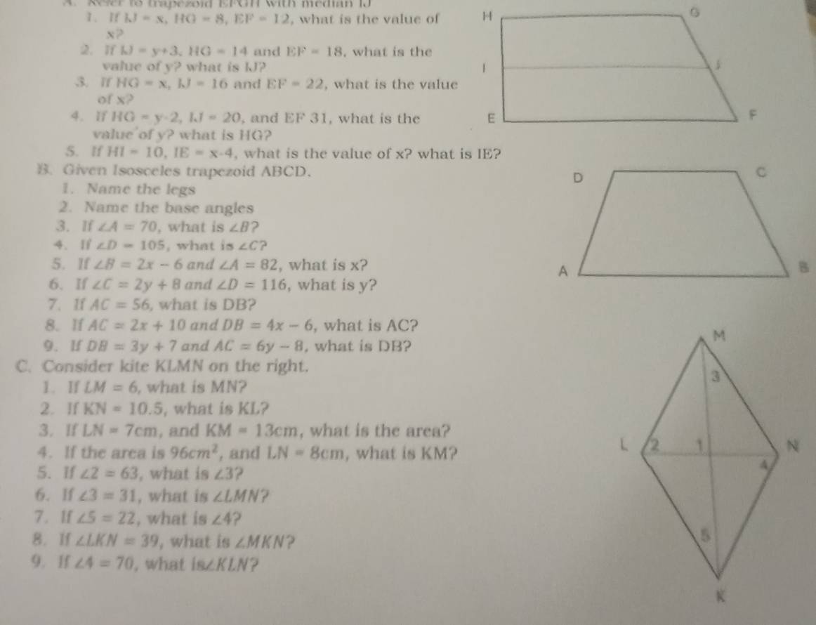 A Refer to trapezoid EFGH with median 10 
1. If IJ=x, HG=8, EF=12 , what is the value of
x? 
2.If h)=y+3, HG=14 and EF=18. what is the 
value of y? what is kJ? 
3. If HG=x, kJ=16 and EF=22 , what is the value 
of x? 
4. ïf HG=y-2, IJ=20 , and EF 31, what is the 
value of y? what is HG? 
5. If HI=10, IE=x-4 , what is the value of x? what is IE? 
B. Given Isosceles trapezoid ABCD. 
1. Name the legs 
2. Name the base angles 
3. If ∠ A=70 , what is ∠ B 2 
4. If ∠ D=105 , what is ∠ C ? 
5. If ∠ B=2x-6 and ∠ A=82 , what is x? 
6. If ∠ C=2y+8 and ∠ D=116 , what is y? 
7. If AC=56 , what is DB? 
8. If AC=2x+10 and DB=4x-6 , what is AC? 
9. If DB=3y+7 and AC=6y-8 , what is DB? 
C. Consider kite KLMN on the right. 
1. If LM=6 , what is MN? 
2. If KN=10.5 , what is KL? 
3. If LN=7cm , and KM=13cm , what is the area? 
4. If the area is 96cm^2 , and LN=8cm , what is KM? 
5. If ∠ 2=63 , what is ∠ 3 2 
6. If ∠ 3=31 , what is ∠ LMN ? 
7. 1f ∠ 5=22 , what is ∠ 4 ? 
8. If ∠ LKN=39 , what is ∠ MKN ? 
9. If ∠ 4=70 , what is∠ KLN ?