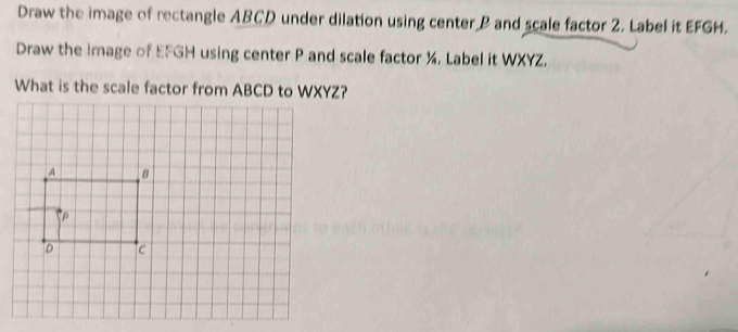 Draw the image of rectangle ABCD under dilation using center P and scale factor 2. Label it EFGH.
Draw the image of EFGH using center P and scale factor ½. Label it WXYZ.
What is the scale factor from ABCD to WXYZ?
A 8
P
D