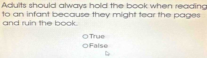 Adults should always hold the book when reading
to an infant because they might tear the pages
and ruin the book.
True
False