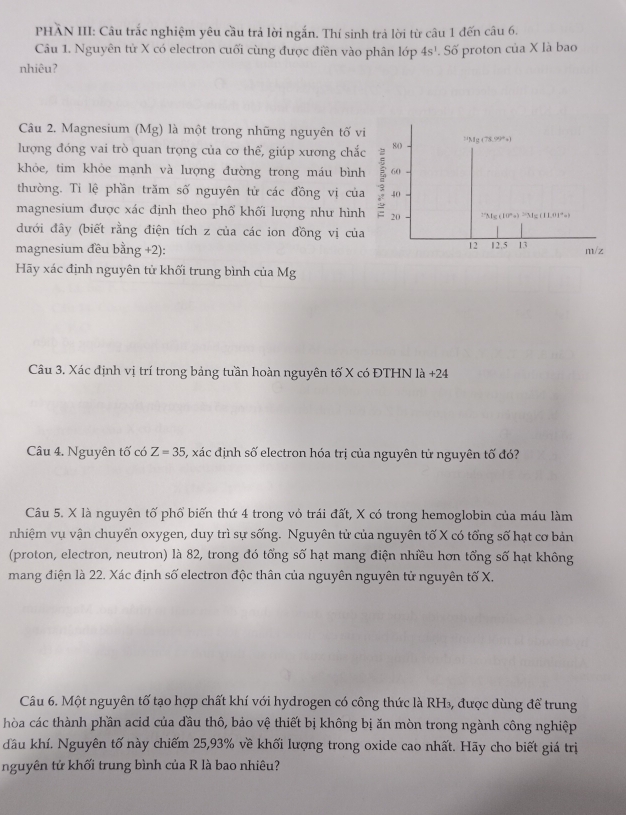 PHẢN III: Câu trắc nghiệm yêu cầu trả lời ngắn. Thí sinh trả lời từ câu 1 đến câu 6.
Câu 1. Nguyên tử X có electron cuối cùng được điền vào phân lớp 4s^1. Số proton của X là bao
nhiêu?
Câu 2. Magnesium (Mg) là một trong những nguyên tố vi
lượng đóng vai trò quan trọng của cơ thể, giúp xương chắc 80 =Mg (78.99°)
khỏe, tim khỏe mạnh và lượng đường trong máu bình 60
thường. Ti lệ phần trăm số nguyên tử các đồng vị của  40
magnesium được xác định theo phố khối lượng như hình 20 “Mg (10°) “Mg (1L01°)
đưới đây (biết rằng điện tích z của các ion đồng vị của
12
magnesium đều bằng +2): 12.5 13 m/z
Hãy xác định nguyên tử khối trung bình của Mg
Câu 3. Xác định vị trí trong bảng tuần hoàn nguyên tố X có ĐTHN là +24
Câu 4. Nguyên tố có Z=35 5, xác định số electron hóa trị của nguyên tử nguyên tố đó?
Câu 5. X là nguyên tố phổ biến thứ 4 trong vỏ trái đất, X có trong hemoglobin của máu làm
nhiệm vụ vận chuyển oxygen, duy trì sự sống. Nguyên tử của nguyên tố X có tổng số hạt cơ bản
(proton, electron, neutron) là 82, trong đó tổng số hạt mang điện nhiều hơn tổng số hạt không
mang điện là 22. Xác định số electron độc thân của nguyên nguyên tử nguyên tố X.
Câu 6. Một nguyên tố tạo hợp chất khí với hydrogen có công thức là RH₃, được dùng để trung
hòa các thành phần acid của đầu thô, bảo vệ thiết bị không bị ăn mòn trong ngành công nghiệp
đầu khí. Nguyên tố này chiếm 25,93% về khối lượng trong oxide cao nhất. Hãy cho biết giá trị
nguyên tử khối trung bình của R là bao nhiêu?