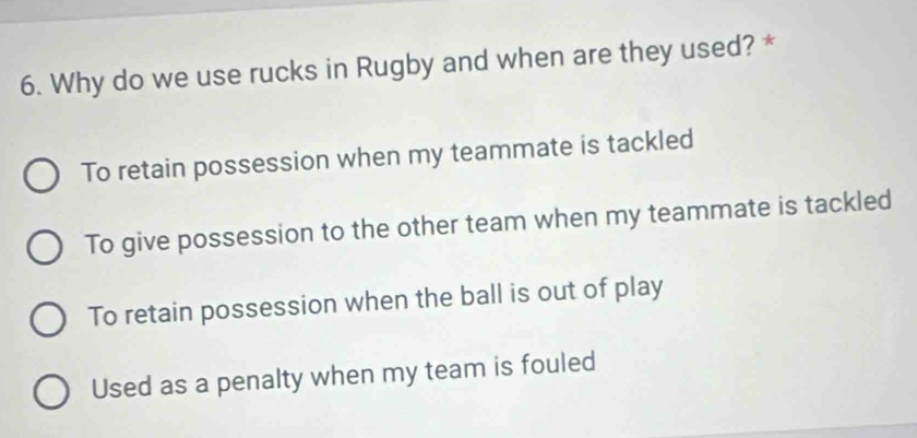 Why do we use rucks in Rugby and when are they used? *
To retain possession when my teammate is tackled
To give possession to the other team when my teammate is tackled
To retain possession when the ball is out of play
Used as a penalty when my team is fouled