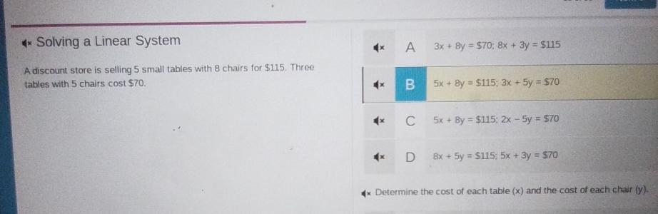 Solving a Linear System
A 3x+8y=$70; 8x+3y=$115
A discount store is selling 5 small tables with 8 chairs for $115. Three
tables with 5 chairs cost $70.
B 5x+8y=$115; 3x+5y=$70
C 5x+8y=$115; 2x-5y=$70
8x+5y=$ 115; 5x+3y=$ 70
Determine the cost of each table (x) and the cost of each chair (y).