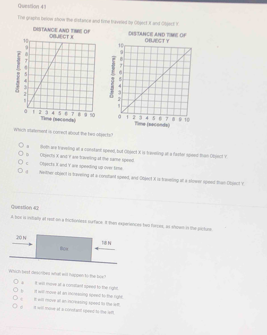 The graphs below show the distance and time traveled by Object X and Object Y.
DISTANCE AND TIME OF DISTANCE AND TIME OF
。
。

onds)
Which statement is correct about the two objects?
a Both are traveling at a constant speed, but Object X is traveling at a faster speed than Object Y.
b Objects X and Y are traveling at the same speed.
cù Objects X and Y are speeding up over time.
d Neither object is traveling at a constant speed, and Object X is traveling at a slower speed than Object Y.
Question 42
A box is initially at rest on a frictionless surface. It then experiences two forces, as shown in the picture.
20 N
18 N
Box
Which best describes what will happen to the box?
a It will move at a constant speed to the right.
b It will move at an increasing speed to the right.
c It will move at an increasing speed to the left.
d It will move at a constant speed to the left.