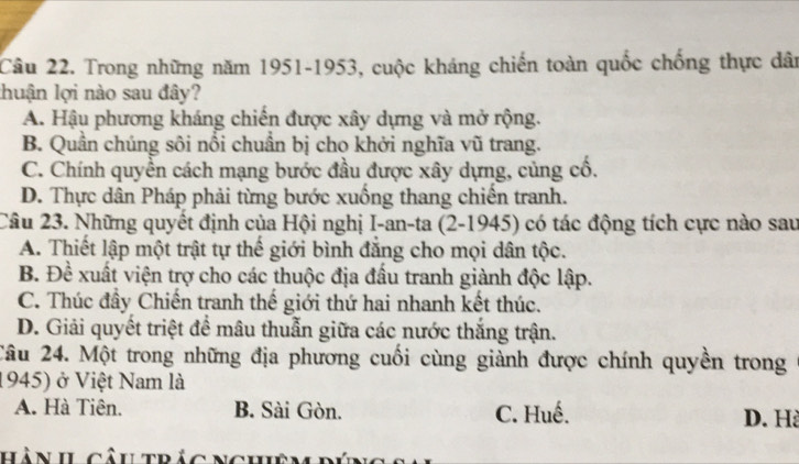 Trong những năm 1951-1953, cuộc kháng chiến toàn quốc chống thực dân
lhuận lợi nào sau đây?
A. Hậu phương kháng chiến được xây dựng và mở rộng.
B. Quần chúng sôi nổi chuẩn bị cho khởi nghĩa vũ trang.
C. Chính quyền cách mạng bước đầu được xây dựng, củng cổ.
D. Thực dân Pháp phải từng bước xuồng thang chiến tranh.
Câu 23. Những quyết định của Hội nghị I-an-ta (2-1945) có tác động tích cực nào sau
A. Thiết lập một trật tự thế giới bình đẳng cho mọi dân tộc.
B. Đề xuất viện trợ cho các thuộc địa đầu tranh giành độc lập.
C. Thúc đầy Chiến tranh thế giới thứ hai nhanh kết thúc.
D. Giải quyết triệt để mâu thuẫn giữa các nước thắng trận.
Câu 24. Một trong những địa phương cuối cùng giành được chính quyền trong
1945) ở Việt Nam là
A. Hà Tiên. B. Sài Gòn. C. Huế.
D. H
hàn IL câutrảc Nchêm