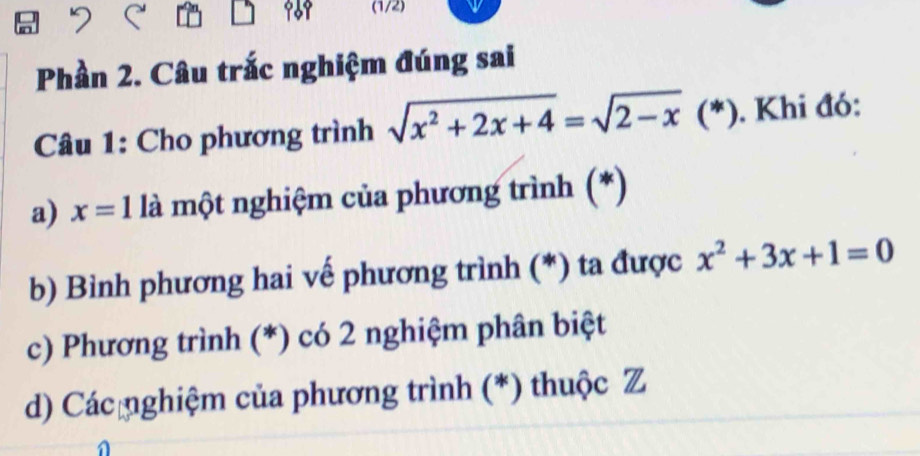 969 (1/2)
Phần 2. Câu trắc nghiệm đúng sai
Câu 1: Cho phương trình sqrt(x^2+2x+4)=sqrt(2-x)(*) ). Khi đó:
a) x=1 là một nghiệm của phương trình (*)
b) Bình phương hai vế phương trình (*) ta được x^2+3x+1=0
c) Phương trình (*) có 2 nghiệm phân biệt
d) Các nghiệm của phương trình (*) thuộc Z