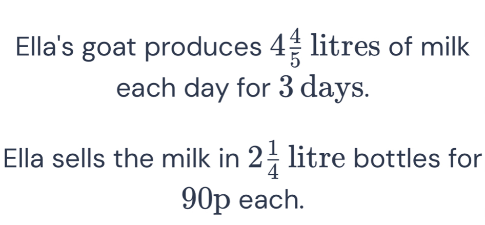 Ella's goat produces 4 4/5 litr es of milk 
each day for 3 days. 
Ella sells the milk in 2 1/4  litre bottles for
90p each.