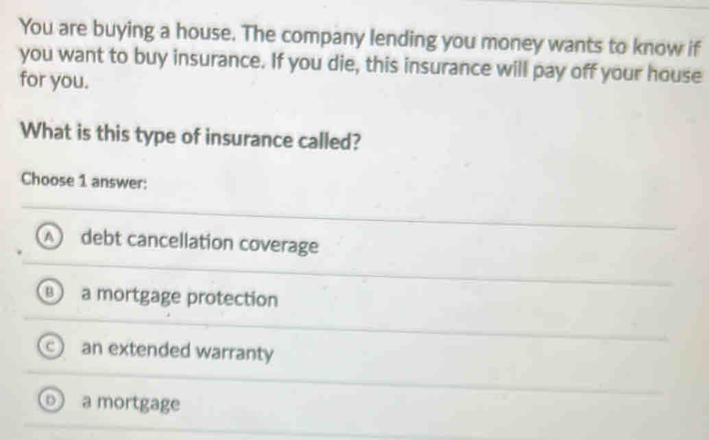 You are buying a house. The company lending you money wants to know if
you want to buy insurance. If you die, this insurance will pay off your house
for you.
What is this type of insurance called?
Choose 1 answer:
A debt cancellation coverage
B a mortgage protection
an extended warranty
a mortgage