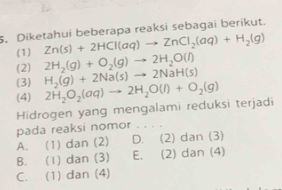 Diketahui beberapa reaksi sebagai berikut.
(1) Zn(s)+2HCl(aq)to ZnCl_2(aq)+H_2(g)
(2) 2H_2(g)+O_2(g)to 2H_2O(l)
(3) H_2(g)+2Na(s)to 2NaH(s)
(4) 2H_2O_2(aq)to 2H_2O(l)+O_2(g)
Hidrogen yang mengalami reduksi terjadi
pada reaksi nomor . . . .
A. (1) dan (2) D. (2) dan (3)
B. (1) dan (3) E. (2) dan (4)
C. (1) dan (4)